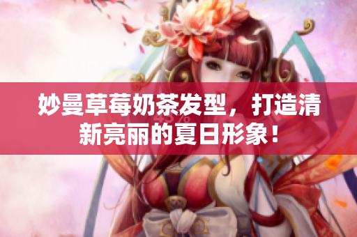 妙曼草莓奶茶发型，打造清新亮丽的夏日形象！