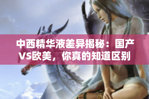 中西精华液差异揭秘：国产VS欧美，你真的知道区别吗？