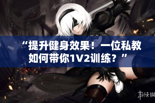 “提升健身效果！一位私教如何带你1V2训练？”