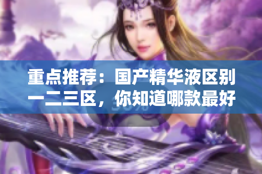 重点推荐：国产精华液区别一二三区，你知道哪款最好吗？