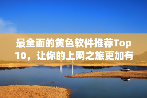最全面的黄色软件推荐Top10，让你的上网之旅更加有趣！