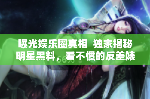 曝光娱乐圈真相  独家揭秘明星黑料，看不惯的反差婊带你吃瓜