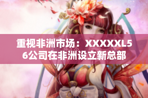 重视非洲市场：XXXXXL56公司在非洲设立新总部
