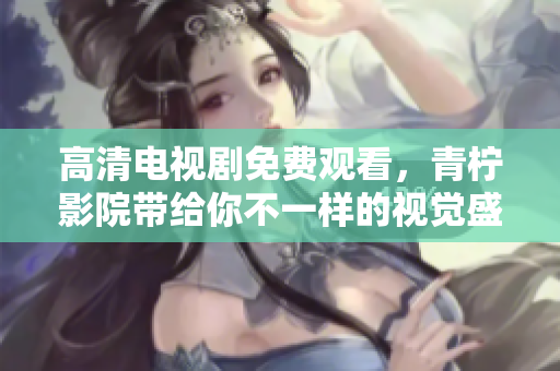 高清电视剧免费观看，青柠影院带给你不一样的视觉盛宴