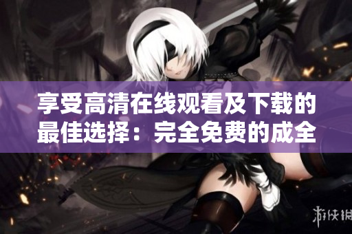 享受高清在线观看及下载的最佳选择：完全免费的成全视频！