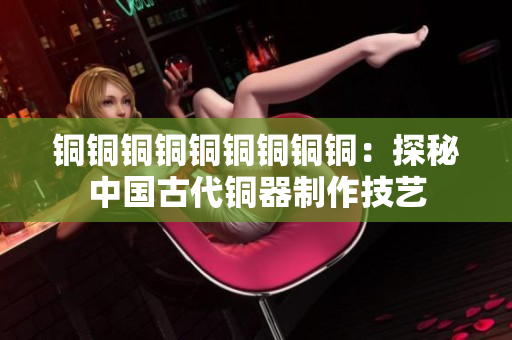 铜铜铜铜铜铜铜铜铜：探秘中国古代铜器制作技艺