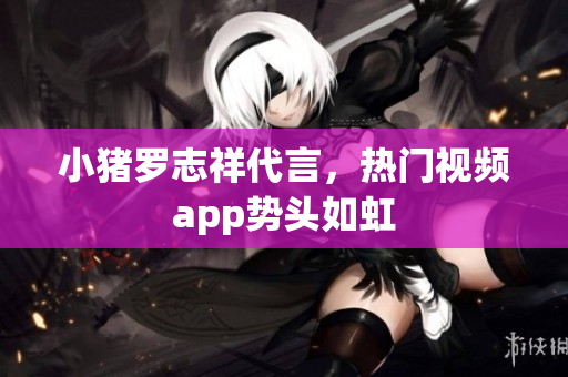 小猪罗志祥代言，热门视频app势头如虹