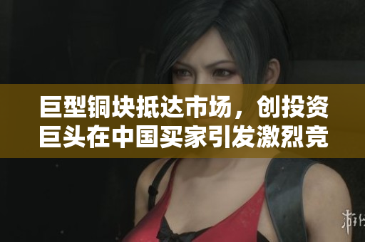 巨型铜块抵达市场，创投资巨头在中国买家引发激烈竞争