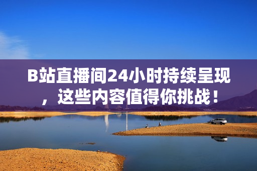 B站直播间24小时持续呈现，这些内容值得你挑战！