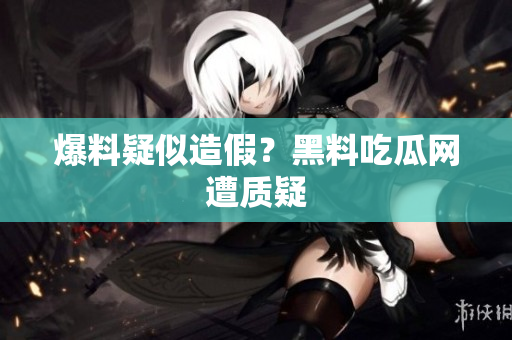 爆料疑似造假？黑料吃瓜网遭质疑