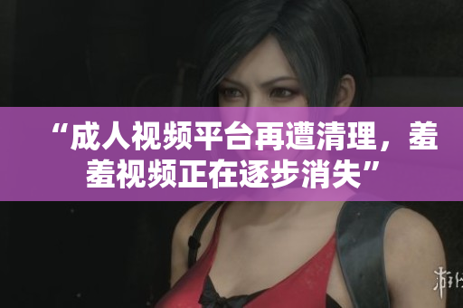 “成人视频平台再遭清理，羞羞视频正在逐步消失”
