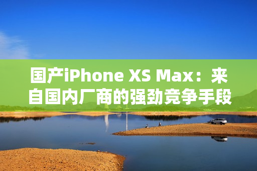 国产iPhone XS Max：来自国内厂商的强劲竞争手段