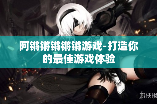 阿锵锵锵锵锵游戏-打造你的最佳游戏体验