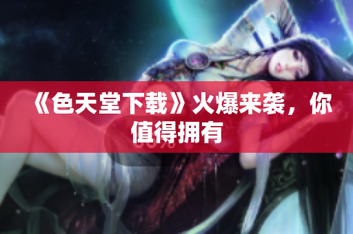 《色天堂下载》火爆来袭，你值得拥有