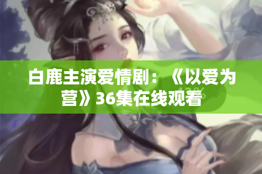 白鹿主演爱情剧：《以爱为营》36集在线观看