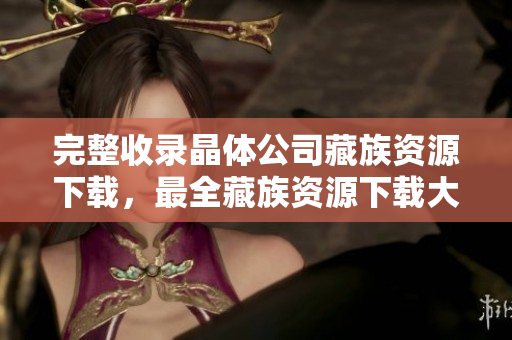 完整收录晶体公司藏族资源下载，最全藏族资源下载大全！