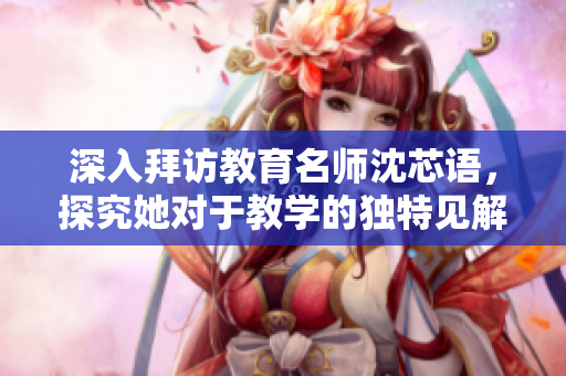 深入拜访教育名师沈芯语，探究她对于教学的独特见解