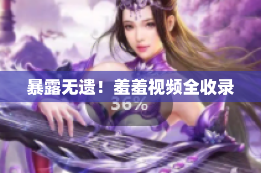 暴露无遗！羞羞视频全收录