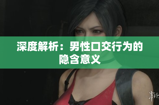 深度解析：男性口交行为的隐含意义
