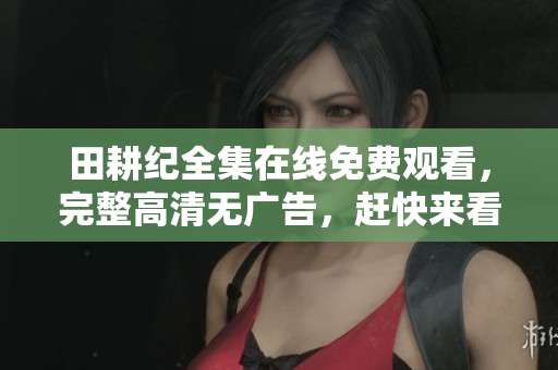 田耕纪全集在线免费观看，完整高清无广告，赶快来看！