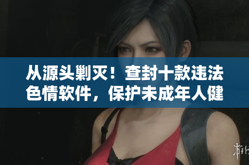 从源头剿灭！查封十款违法色情软件，保护未成年人健康成长