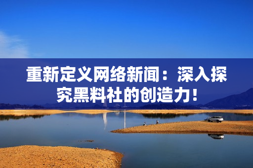 重新定义网络新闻：深入探究黑料社的创造力！