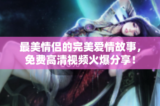 最美情侣的完美爱情故事，免费高清视频火爆分享！