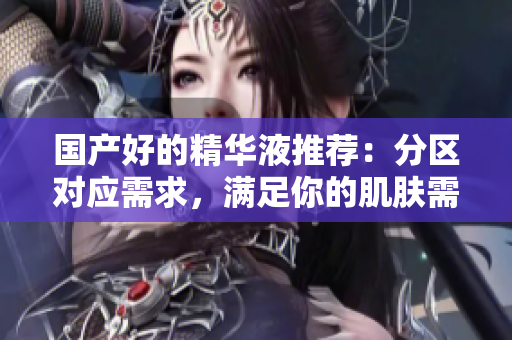 国产好的精华液推荐：分区对应需求，满足你的肌肤需求！