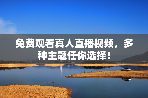 免费观看真人直播视频，多种主题任你选择！