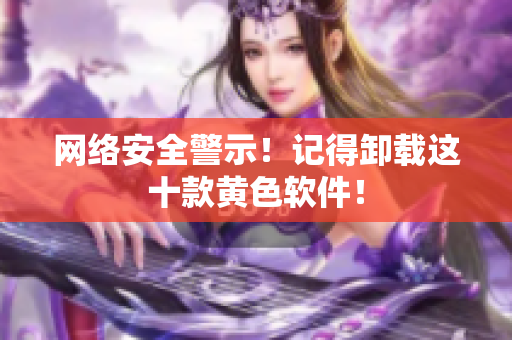网络安全警示！记得卸载这十款黄色软件！