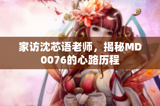 家访沈芯语老师，揭秘MD0076的心路历程