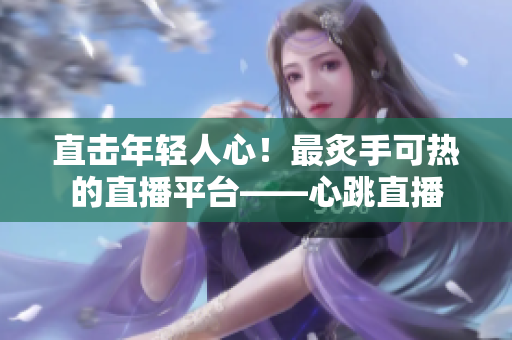 直击年轻人心！最炙手可热的直播平台——心跳直播