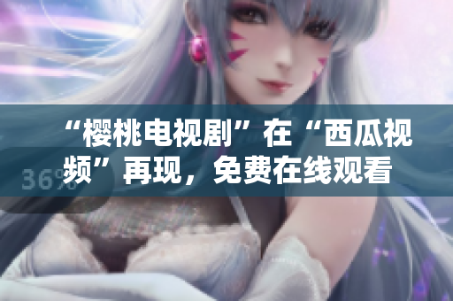 “樱桃电视剧”在“西瓜视频”再现，免费在线观看