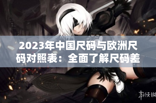 2023年中国尺码与欧洲尺码对照表：全面了解尺码差异