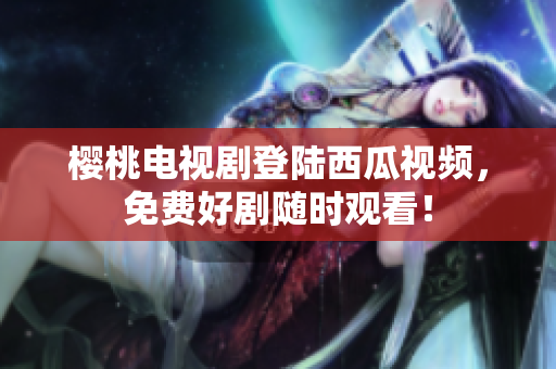 樱桃电视剧登陆西瓜视频，免费好剧随时观看！