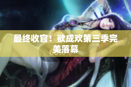 最终收官！欲成欢第三季完美落幕