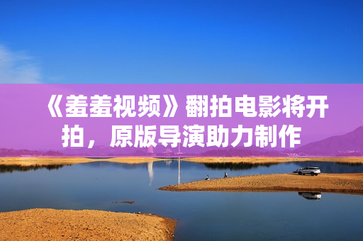 《羞羞视频》翻拍电影将开拍，原版导演助力制作