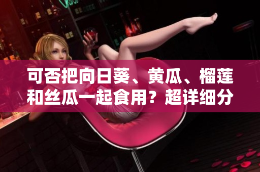 可否把向日葵、黄瓜、榴莲和丝瓜一起食用？超详细分析！