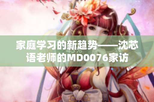 家庭学习的新趋势——沈芯语老师的MD0076家访