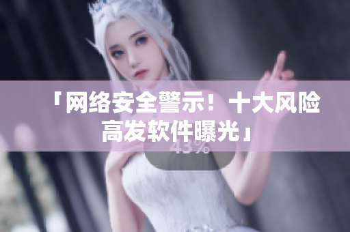 「网络安全警示！十大风险高发软件曝光」