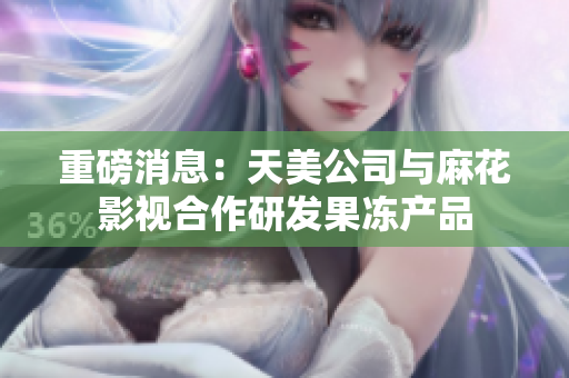 重磅消息：天美公司与麻花影视合作研发果冻产品