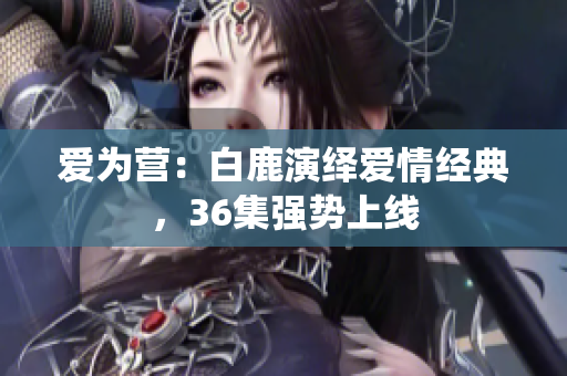 爱为营：白鹿演绎爱情经典，36集强势上线