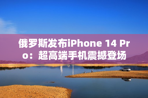 俄罗斯发布iPhone 14 Pro：超高端手机震撼登场