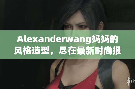 Alexanderwang妈妈的风格造型，尽在最新时尚报导