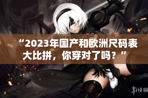 “2023年国产和欧洲尺码表大比拼，你穿对了吗？”