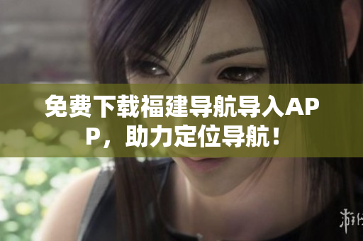 免费下载福建导航导入APP，助力定位导航！