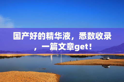国产好的精华液，悉数收录，一篇文章get！