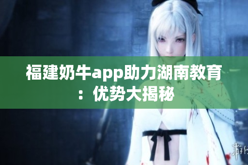 福建奶牛app助力湖南教育：优势大揭秘
