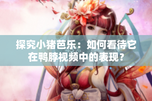 探究小猪芭乐：如何看待它在鸭脖视频中的表现？