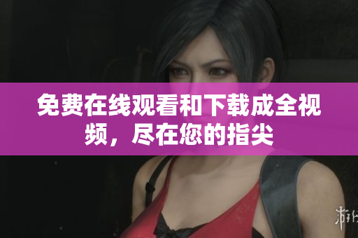 免费在线观看和下载成全视频，尽在您的指尖